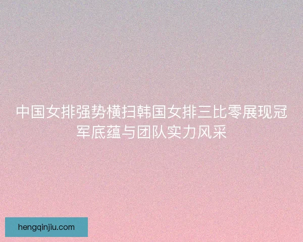 中国女排强势横扫韩国女排三比零展现冠军底蕴与团队实力风采