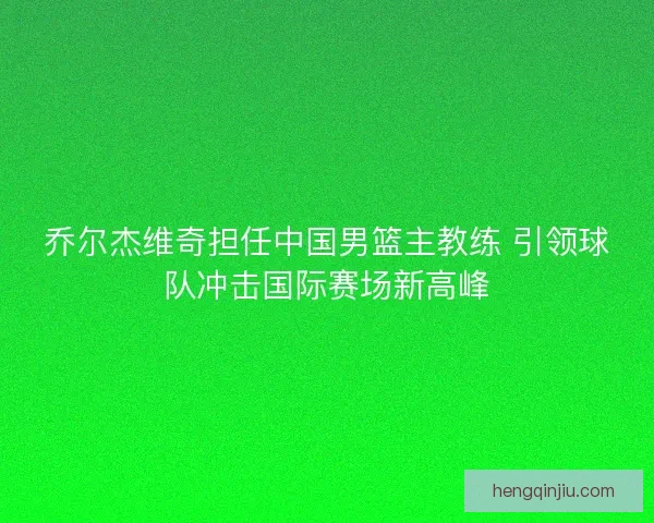 乔尔杰维奇担任中国男篮主教练 引领球队冲击国际赛场新高峰