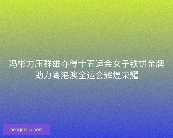 冯彬力压群雄夺得十五运会女子铁饼金牌助力粤港澳全运会辉煌荣耀
