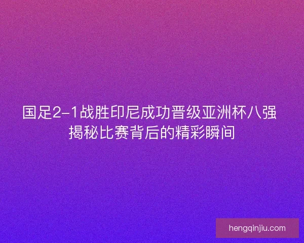 国足2-1战胜印尼成功晋级亚洲杯八强 揭秘比赛背后的精彩瞬间
