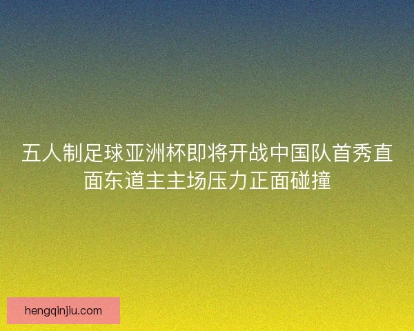 五人制足球亚洲杯即将开战中国队首秀直面东道主主场压力正面碰撞