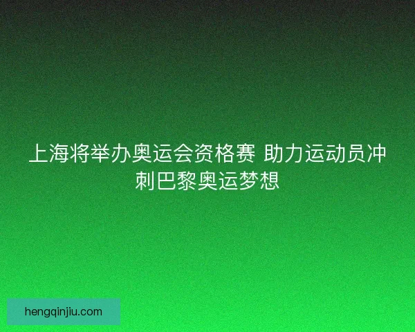 上海将举办奥运会资格赛 助力运动员冲刺巴黎奥运梦想