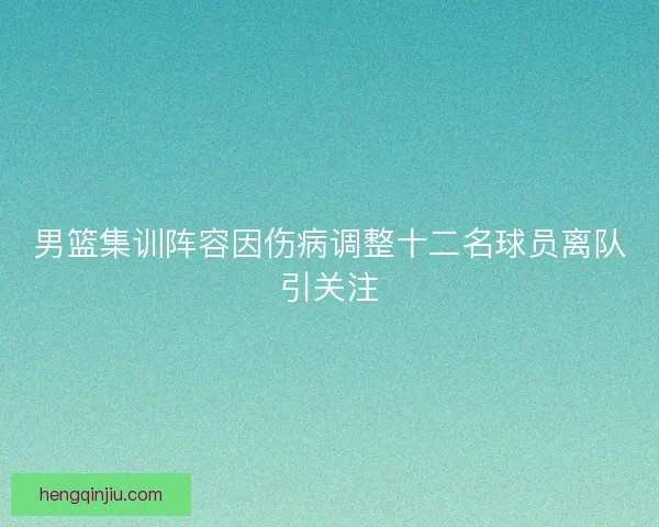 男篮集训阵容因伤病调整十二名球员离队引关注