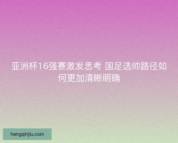 亚洲杯16强赛激发思考 国足选帅路径如何更加清晰明确