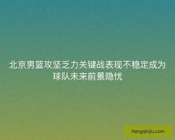 北京男篮攻坚乏力关键战表现不稳定成为球队未来前景隐忧 北京男篮攻坚乏力关键战表现不稳定成为球队未来前景隐忧