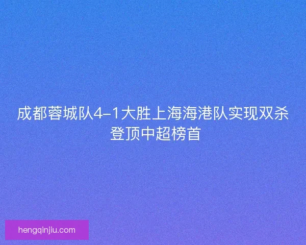 成都蓉城队4-1大胜上海海港队实现双杀 登顶中超榜首