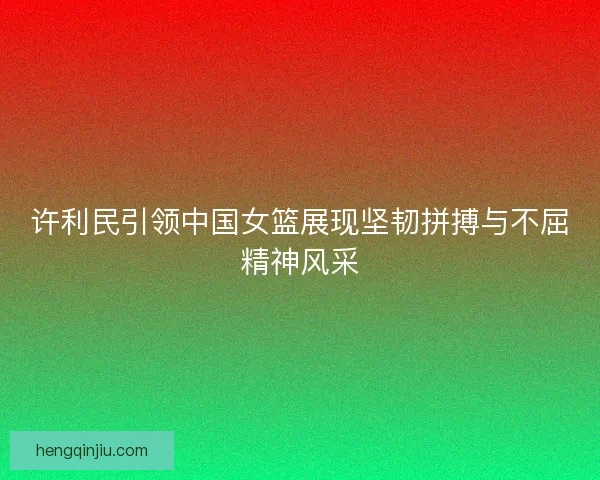 许利民引领中国女篮展现坚韧拼搏与不屈精神风采