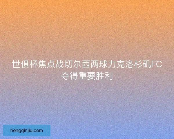 世俱杯焦点战切尔西两球力克洛杉矶FC夺得重要胜利