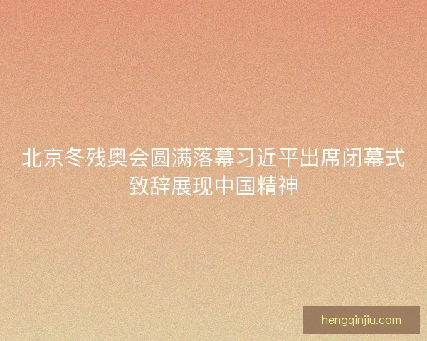 北京冬残奥会圆满落幕习近平出席闭幕式致辞展现中国精神