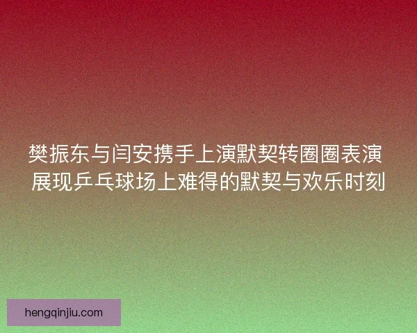 樊振东与闫安携手上演默契转圈圈表演 展现乒乓球场上难得的默契与欢乐时刻