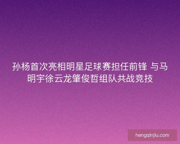 孙杨首次亮相明星足球赛担任前锋 与马明宇徐云龙肇俊哲组队共战竞技