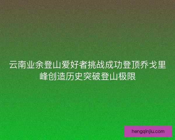 云南业余登山爱好者挑战成功登顶乔戈里峰创造历史突破登山极限 云南业余登山爱好者挑战成功登顶乔戈里峰创造历史突破登山极限