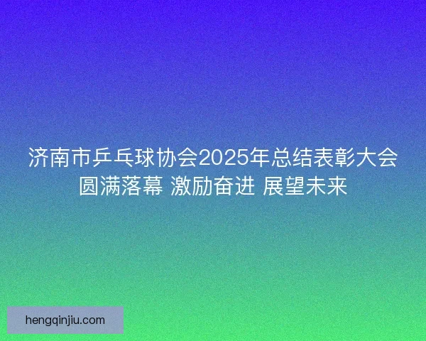济南市乒乓球协会2025年总结表彰大会圆满落幕 激励奋进 展望未来